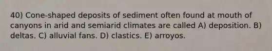 40) Cone-shaped deposits of sediment often found at mouth of canyons in arid and semiarid climates are called A) deposition. B) deltas. C) alluvial fans. D) clastics. E) arroyos.