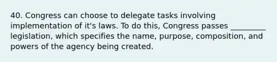 40. Congress can choose to delegate tasks involving implementation of it's laws. To do this, Congress passes _________ legislation, which specifies the name, purpose, composition, and powers of the agency being created.