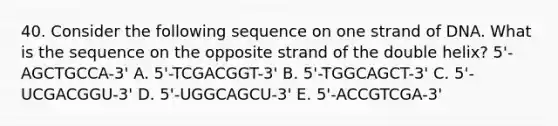 40. Consider the following sequence on one strand of DNA. What is the sequence on the opposite strand of the double helix? 5'-AGCTGCCA-3' A. 5'-TCGACGGT-3' B. 5'-TGGCAGCT-3' C. 5'-UCGACGGU-3' D. 5'-UGGCAGCU-3' E. 5'-ACCGTCGA-3'