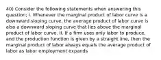 40) Consider the following statements when answering this question; I. Whenever the marginal product of labor curve is a downward sloping curve, the average product of labor curve is also a downward sloping curve that lies above the marginal product of labor curve. II. If a firm uses only labor to produce, and the production function is given by a straight line, then the marginal product of labor always equals the average product of labor as labor employment expands