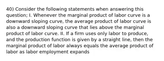 40) Consider the following statements when answering this question; I. Whenever the marginal product of labor curve is a downward sloping curve, the average product of labor curve is also a downward sloping curve that lies above the marginal product of labor curve. II. If a firm uses only labor to produce, and the production function is given by a straight line, then the marginal product of labor always equals the average product of labor as labor employment expands