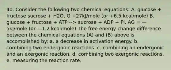 40. Consider the following two chemical equations: A. glucose + fructose sucrose + H2O, G +27kJ/mole (or +6.5 kcal/mole) B. glucose + fructose + ATP --> sucrose + ADP + Pi, AG = —5kJ/mole (or —1.2 kcal/mole) The free energy change difference between the chemical equations (A) and (B) above is accomplished by: a. a decrease in activation energy. b. combining two endergonic reactions. c. combining an endergonic and an exergonic reaction. d. combining two exergonic reactions. e. measuring the reaction rate.