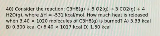 40) Consider the reaction: C3H8(g) + 5 O2(g) → 3 CO2(g) + 4 H2O(g), where ΔH = -531 kcal/mol. How much heat is released when 3.40 × 1020 molecules of C3H8(g) is burned? A) 3.33 kcal B) 0.300 kcal C) 6.40 × 1017 kcal D) 1.50 kcal