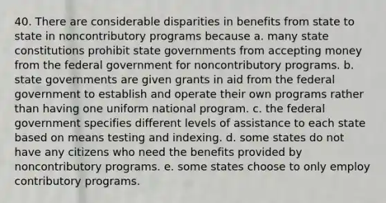 40. There are considerable disparities in benefits from state to state in noncontributory programs because a. many state constitutions prohibit state governments from accepting money from the federal government for noncontributory programs. b. state governments are given grants in aid from the federal government to establish and operate their own programs rather than having one uniform national program. c. the federal government specifies different levels of assistance to each state based on means testing and indexing. d. some states do not have any citizens who need the benefits provided by noncontributory programs. e. some states choose to only employ contributory programs.