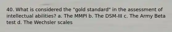 40. What is considered the "gold standard" in the assessment of intellectual abilities? a. The MMPI b. The DSM-III c. The Army Beta test d. The Wechsler scales