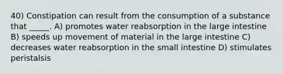 40) Constipation can result from the consumption of a substance that _____. A) promotes water reabsorption in the large intestine B) speeds up movement of material in the large intestine C) decreases water reabsorption in the small intestine D) stimulates peristalsis