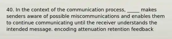 40. In the context of the communication process, _____ makes senders aware of possible miscommunications and enables them to continue communicating until the receiver understands the intended message. encoding attenuation retention feedback