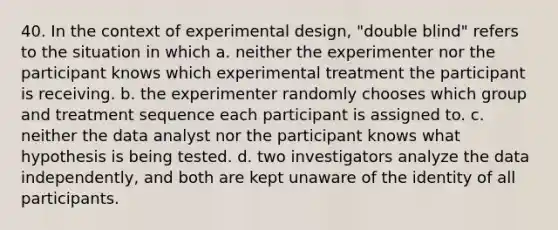 40. In the context of experimental design, "double blind" refers to the situation in which a. neither the experimenter nor the participant knows which experimental treatment the participant is receiving. b. the experimenter randomly chooses which group and treatment sequence each participant is assigned to. c. neither the data analyst nor the participant knows what hypothesis is being tested. d. two investigators analyze the data independently, and both are kept unaware of the identity of all participants.