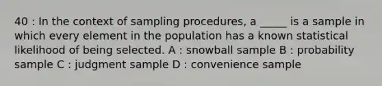 40 : In the context of sampling procedures, a _____ is a sample in which every element in the population has a known statistical likelihood of being selected. A : snowball sample B : probability sample C : judgment sample D : convenience sample