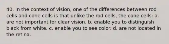 40. In the context of vision, one of the differences between rod cells and cone cells is that unlike the rod cells, the cone cells: a. are not important for clear vision. b. enable you to distinguish black from white. c. enable you to see color. d. are not located in the retina.