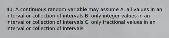 40. A continuous random variable may assume A. all values in an interval or collection of intervals B. only integer values in an interval or collection of intervals C. only fractional values in an interval or collection of intervals