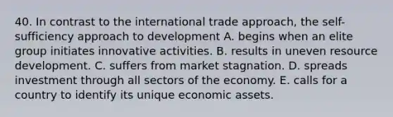 40. In contrast to the international trade approach, the self-sufficiency approach to development A. begins when an elite group initiates innovative activities. B. results in uneven resource development. C. suffers from market stagnation. D. spreads investment through all sectors of the economy. E. calls for a country to identify its unique economic assets.