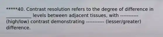 *****40. Contrast resolution refers to the degree of difference in ___________ levels between adjacent tissues, with ----------- (high/low) contrast demonstrating ----------- (lesser/greater) difference.