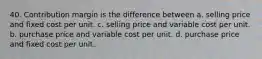 40. Contribution margin is the difference between a. selling price and fixed cost per unit. c. selling price and variable cost per unit. b. purchase price and variable cost per unit. d. purchase price and fixed cost per unit.