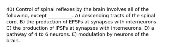 40) Control of spinal reflexes by the brain involves all of the following, except __________. A) descending tracts of the spinal cord. B) the production of EPSPs at synapses with interneurons. C) the production of IPSPs at synapses with interneurons. D) a pathway of 4 to 6 neurons. E) modulation by neurons of the brain.