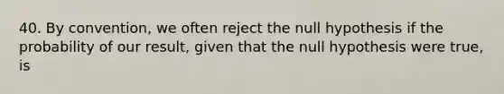 40. By convention, we often reject the null hypothesis if the probability of our result, given that the null hypothesis were true, is