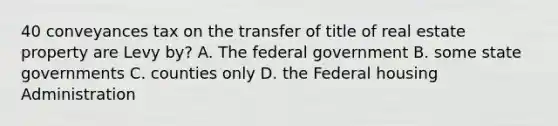 40 conveyances tax on the transfer of title of real estate property are Levy by? A. The federal government B. some state governments C. counties only D. the Federal housing Administration