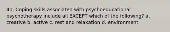 40. Coping skills associated with psychoeducational psychotherapy include all EXCEPT which of the following? a. creative b. active c. rest and relaxation d. environment