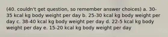 (40. couldn't get question, so remember answer choices) a. 30-35 kcal kg body weight per day b. 25-30 kcal kg body weight per day c. 38-40 kcal kg body weight per day d. 22-5 kcal kg body weight per day e. 15-20 kcal kg body weight per day