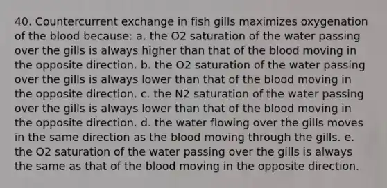 40. Countercurrent exchange in fish gills maximizes oxygenation of the blood because: a. the O2 saturation of the water passing over the gills is always higher than that of the blood moving in the opposite direction. b. the O2 saturation of the water passing over the gills is always lower than that of the blood moving in the opposite direction. c. the N2 saturation of the water passing over the gills is always lower than that of the blood moving in the opposite direction. d. the water flowing over the gills moves in the same direction as the blood moving through the gills. e. the O2 saturation of the water passing over the gills is always the same as that of the blood moving in the opposite direction.