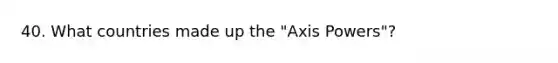 40. What countries made up the "Axis Powers"?