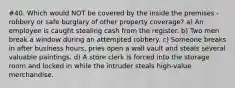 #40. Which would NOT be covered by the inside the premises - robbery or safe burglary of other property coverage? a) An employee is caught stealing cash from the register. b) Two men break a window during an attempted robbery. c) Someone breaks in after business hours, pries open a wall vault and steals several valuable paintings. d) A store clerk is forced into the storage room and locked in while the intruder steals high-value merchandise.