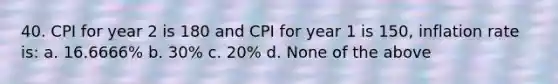 40. CPI for year 2 is 180 and CPI for year 1 is 150, inflation rate is: a. 16.6666% b. 30% c. 20% d. None of the above