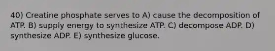 40) Creatine phosphate serves to A) cause the decomposition of ATP. B) supply energy to synthesize ATP. C) decompose ADP. D) synthesize ADP. E) synthesize glucose.