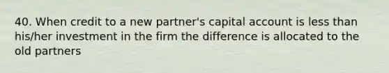 40. When credit to a new partner's capital account is less than his/her investment in the firm the difference is allocated to the old partners