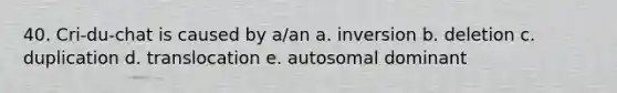 40. Cri-du-chat is caused by a/an a. inversion b. deletion c. duplication d. translocation e. autosomal dominant