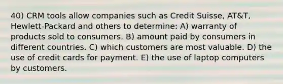 40) CRM tools allow companies such as Credit Suisse, AT&T, Hewlett-Packard and others to determine: A) warranty of products sold to consumers. B) amount paid by consumers in different countries. C) which customers are most valuable. D) the use of credit cards for payment. E) the use of laptop computers by customers.