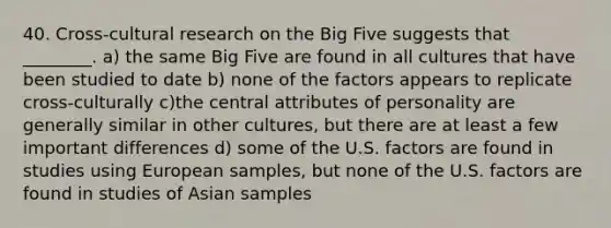 40. Cross-cultural research on the Big Five suggests that ________. a) the same Big Five are found in all cultures that have been studied to date b) none of the factors appears to replicate cross-culturally c)the central attributes of personality are generally similar in other cultures, but there are at least a few important differences d) some of the U.S. factors are found in studies using European samples, but none of the U.S. factors are found in studies of Asian samples