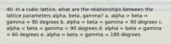 40. In a cubic lattice, what are the relationships between the lattice parameters alpha, beta, gamma? a. alpha > beta = gamma = 90 degrees b. alpha = beta = gamma = 90 degrees c. alpha < beta = gamma = 90 degrees d. alpha = beta = gamma = 60 degrees e. alpha = beta = gamma = 180 degrees