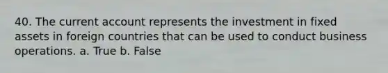 40. The current account represents the investment in fixed assets in foreign countries that can be used to conduct business operations. a. True b. False
