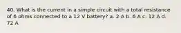 40. What is the current in a simple circuit with a total resistance of 6 ohms connected to a 12 V battery? a. 2 A b. 6 A c. 12 A d. 72 A