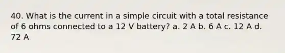 40. What is the current in a simple circuit with a total resistance of 6 ohms connected to a 12 V battery? a. 2 A b. 6 A c. 12 A d. 72 A