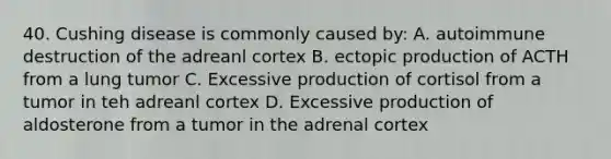 40. Cushing disease is commonly caused by: A. autoimmune destruction of the adreanl cortex B. ectopic production of ACTH from a lung tumor C. Excessive production of cortisol from a tumor in teh adreanl cortex D. Excessive production of aldosterone from a tumor in the adrenal cortex