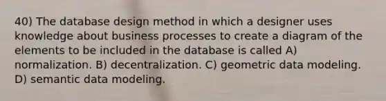 40) The database design method in which a designer uses knowledge about business processes to create a diagram of the elements to be included in the database is called A) normalization. B) decentralization. C) geometric data modeling. D) semantic data modeling.