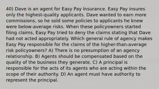 40) Dave is an agent for Easy Pay Insurance. Easy Pay insures only the highest-quality applicants. Dave wanted to earn more commissions, so he sold some policies to applicants he knew were below-average risks. When these policyowners started filing claims, Easy Pay tried to deny the claims stating that Dave had not acted appropriately. Which general rule of agency makes Easy Pay responsible for the claims of the higher-than-average risk policyowners? A) There is no presumption of an agency relationship. B) Agents should be compensated based on the quality of the business they generate. C) A principal is responsible for the acts of its agents who are acting within the scope of their authority. D) An agent must have authority to represent the principal.