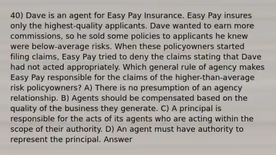 40) Dave is an agent for Easy Pay Insurance. Easy Pay insures only the highest-quality applicants. Dave wanted to earn more commissions, so he sold some policies to applicants he knew were below-average risks. When these policyowners started filing claims, Easy Pay tried to deny the claims stating that Dave had not acted appropriately. Which general rule of agency makes Easy Pay responsible for the claims of the higher-than-average risk policyowners? A) There is no presumption of an agency relationship. B) Agents should be compensated based on the quality of the business they generate. C) A principal is responsible for the acts of its agents who are acting within the scope of their authority. D) An agent must have authority to represent the principal. Answer