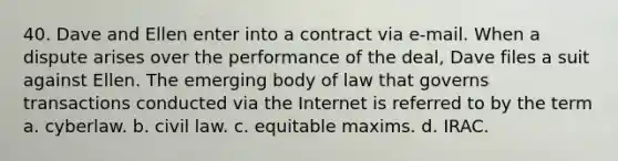 40. Dave and Ellen enter into a contract via e-mail. When a dispute arises over the performance of the deal, Dave files a suit against Ellen. The emerging body of law that governs transactions conducted via the Internet is referred to by the term a. cyberlaw. b. civil law. c. equitable maxims. d. IRAC.