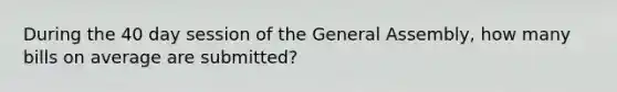 During the 40 day session of the General Assembly, how many bills on average are submitted?