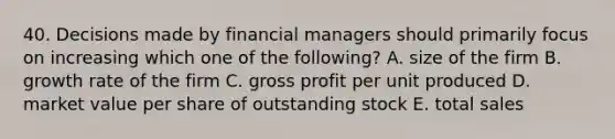 40. Decisions made by financial managers should primarily focus on increasing which one of the following? A. size of the firm B. growth rate of the firm C. gross profit per unit produced D. market value per share of outstanding stock E. total sales