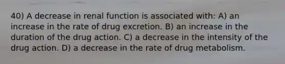 40) A decrease in renal function is associated with: A) an increase in the rate of drug excretion. B) an increase in the duration of the drug action. C) a decrease in the intensity of the drug action. D) a decrease in the rate of drug metabolism.