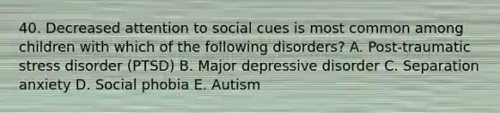 40. Decreased attention to social cues is most common among children with which of the following disorders? A. Post-traumatic stress disorder (PTSD) B. Major depressive disorder C. Separation anxiety D. Social phobia E. Autism