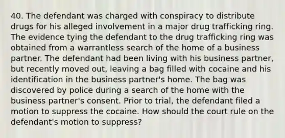 40. The defendant was charged with conspiracy to distribute drugs for his alleged involvement in a major drug trafficking ring. The evidence tying the defendant to the drug trafficking ring was obtained from a warrantless search of the home of a business partner. The defendant had been living with his business partner, but recently moved out, leaving a bag filled with cocaine and his identification in the business partner's home. The bag was discovered by police during a search of the home with the business partner's consent. Prior to trial, the defendant filed a motion to suppress the cocaine. How should the court rule on the defendant's motion to suppress?