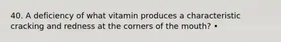 40. A deficiency of what vitamin produces a characteristic cracking and redness at the corners of the mouth? •