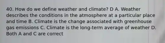 40. How do we define weather and climate? D A. Weather describes the conditions in the atmosphere at a particular place and time B. Climate is the change associated with greenhouse gas emissions C. Climate is the long-term average of weather D. Both A and C are correct