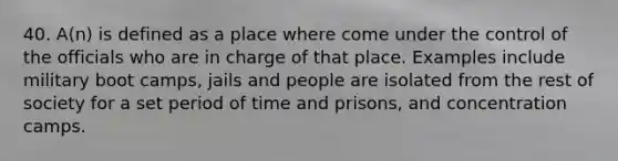 40. A(n) is defined as a place where come under the control of the officials who are in charge of that place. Examples include military boot camps, jails and people are isolated from the rest of society for a set period of time and prisons, and concentration camps.