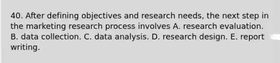 40. After defining objectives and research needs, the next step in the marketing research process involves A. research evaluation. B. data collection. C. data analysis. D. research design. E. report writing.